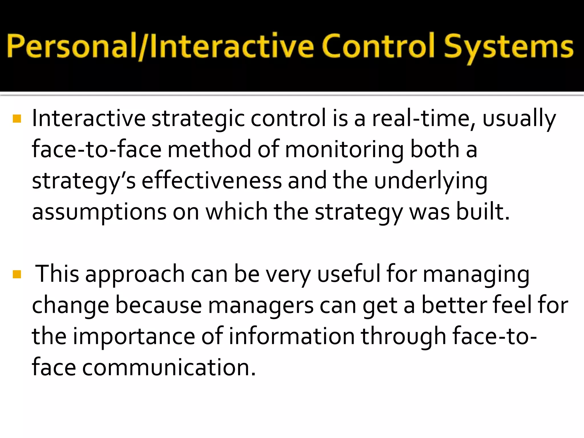    Interactive strategic control is a real-time, usually
    face-to-face method of monitoring both a
    strategy’s effectiveness and the underlying
    assumptions on which the strategy was built.

   This approach can be very useful for managing
    change because managers can get a better feel for
    the importance of information through face-to-
    face communication.
 