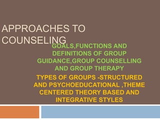 APPROACHES TO
COUNSELINGGOALS,FUNCTIONS AND
DEFINITIONS OF GROUP
GUIDANCE,GROUP COUNSELLING
AND GROUP THERAPY
TYPES OF GROUPS -STRUCTURED
AND PSYCHOEDUCATIONAL ,THEME
CENTERED THEORY BASED AND
INTEGRATIVE STYLES
 