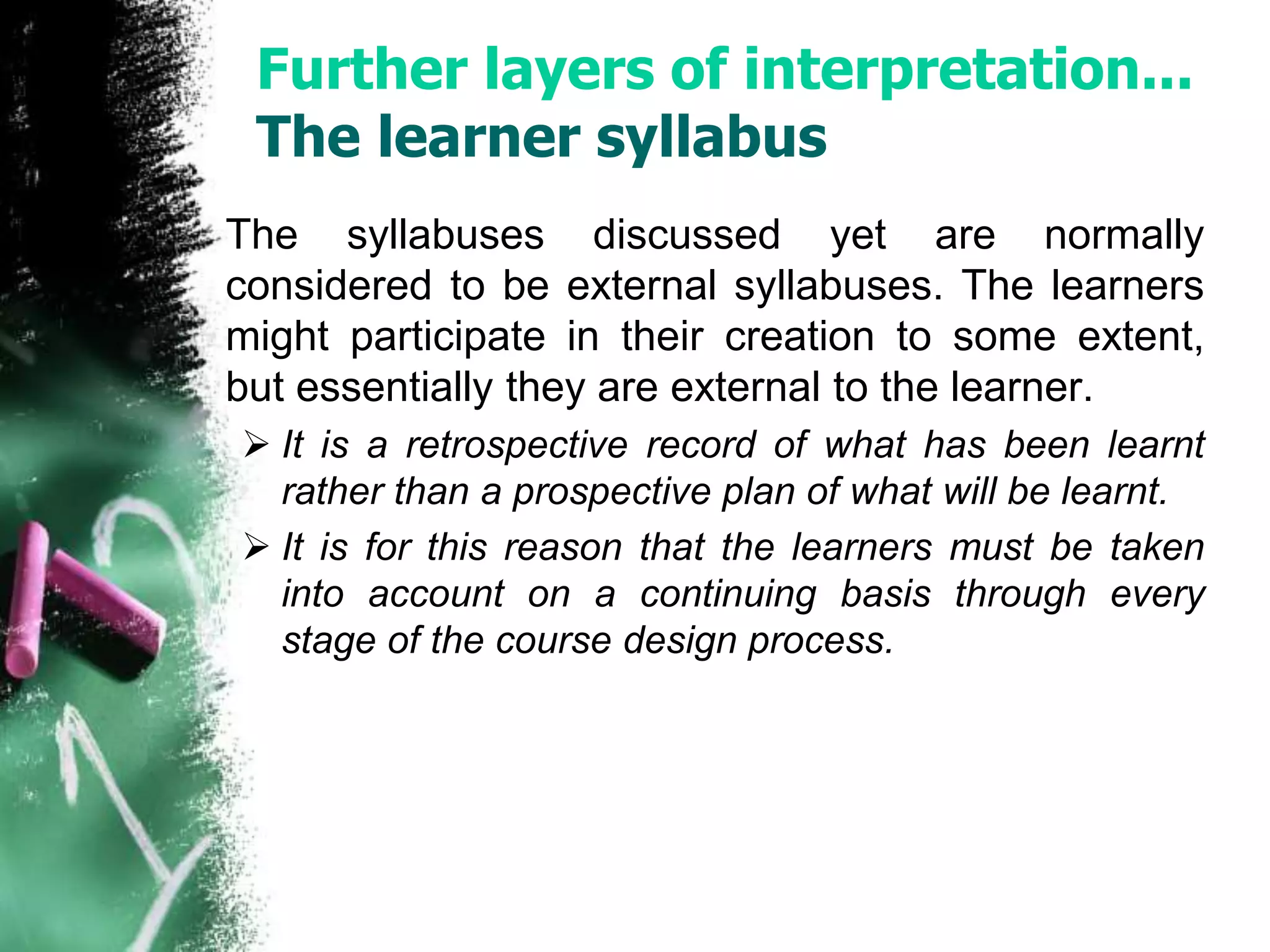 Further layers of interpretation... 
The learner syllabus 
The syllabuses discussed yet are normally 
considered to be external syllabuses. The learners 
might participate in their creation to some extent, 
but essentially they are external to the learner. 
 It is a retrospective record of what has been learnt 
rather than a prospective plan of what will be learnt. 
 It is for this reason that the learners must be taken 
into account on a continuing basis through every 
stage of the course design process. 
 