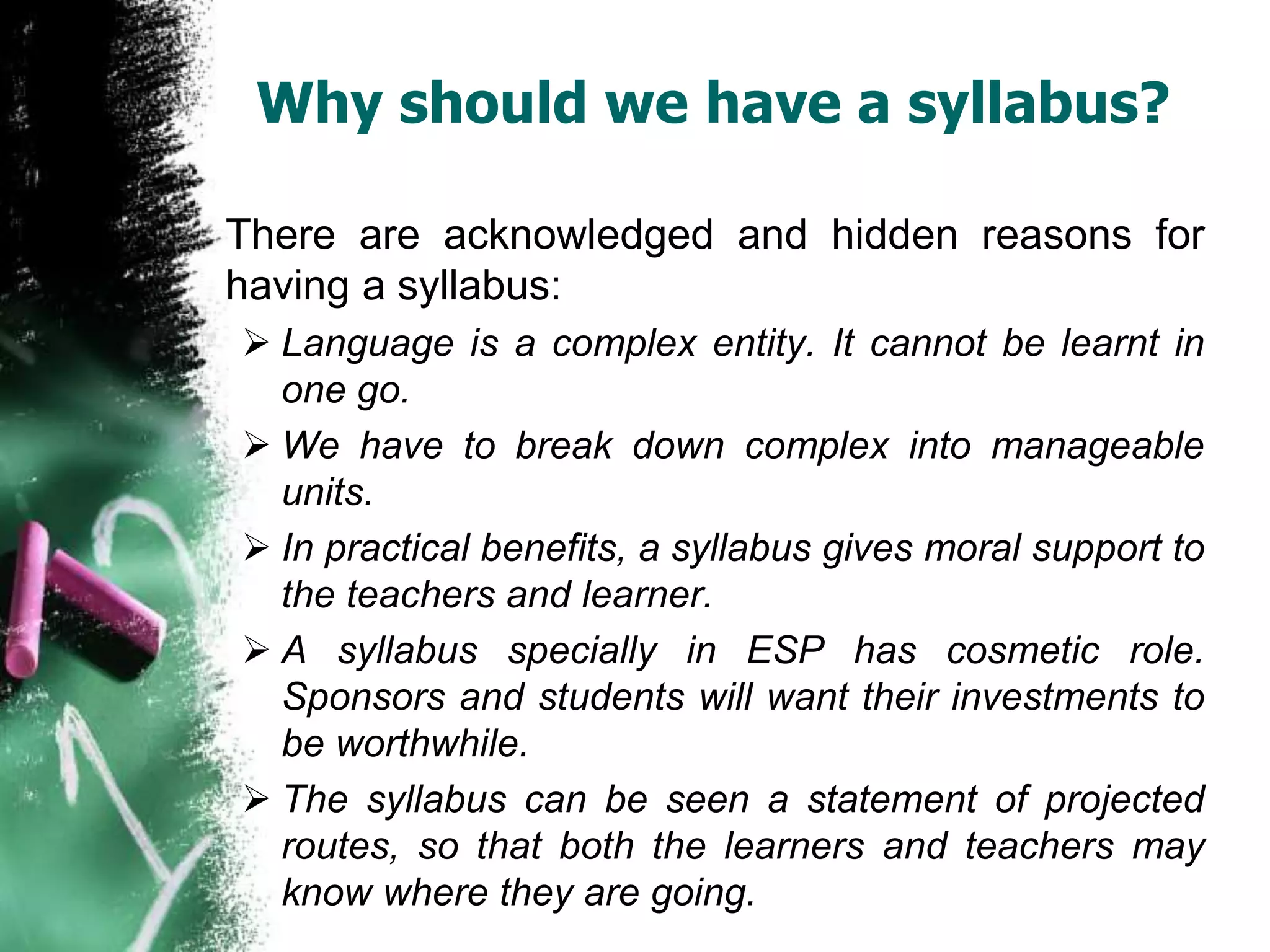 Why should we have a syllabus? 
There are acknowledged and hidden reasons for 
having a syllabus: 
 Language is a complex entity. It cannot be learnt in 
one go. 
 We have to break down complex into manageable 
units. 
 In practical benefits, a syllabus gives moral support to 
the teachers and learner. 
 A syllabus specially in ESP has cosmetic role. 
Sponsors and students will want their investments to 
be worthwhile. 
 The syllabus can be seen a statement of projected 
routes, so that both the learners and teachers may 
know where they are going. 
 