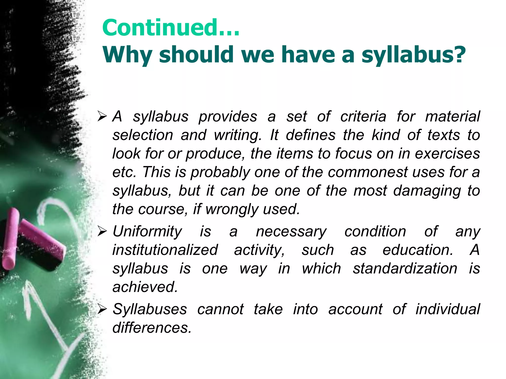 Continued… 
Why should we have a syllabus? 
 A syllabus provides a set of criteria for material 
selection and writing. It defines the kind of texts to 
look for or produce, the items to focus on in exercises 
etc. This is probably one of the commonest uses for a 
syllabus, but it can be one of the most damaging to 
the course, if wrongly used. 
 Uniformity is a necessary condition of any 
institutionalized activity, such as education. A 
syllabus is one way in which standardization is 
achieved. 
 Syllabuses cannot take into account of individual 
differences. 
 