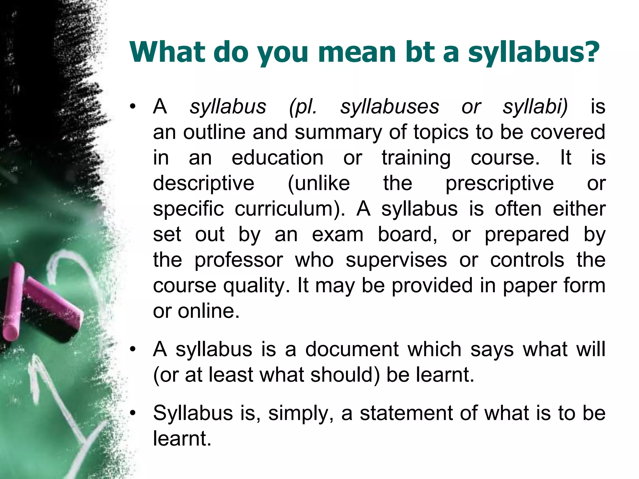 What do you mean bt a syllabus? 
• A syllabus (pl. syllabuses or syllabi) is 
an outline and summary of topics to be covered 
in an education or training course. It is 
descriptive (unlike the prescriptive or 
specific curriculum). A syllabus is often either 
set out by an exam board, or prepared by 
the professor who supervises or controls the 
course quality. It may be provided in paper form 
or online. 
• A syllabus is a document which says what will 
(or at least what should) be learnt. 
• Syllabus is, simply, a statement of what is to be 
learnt. 
 
