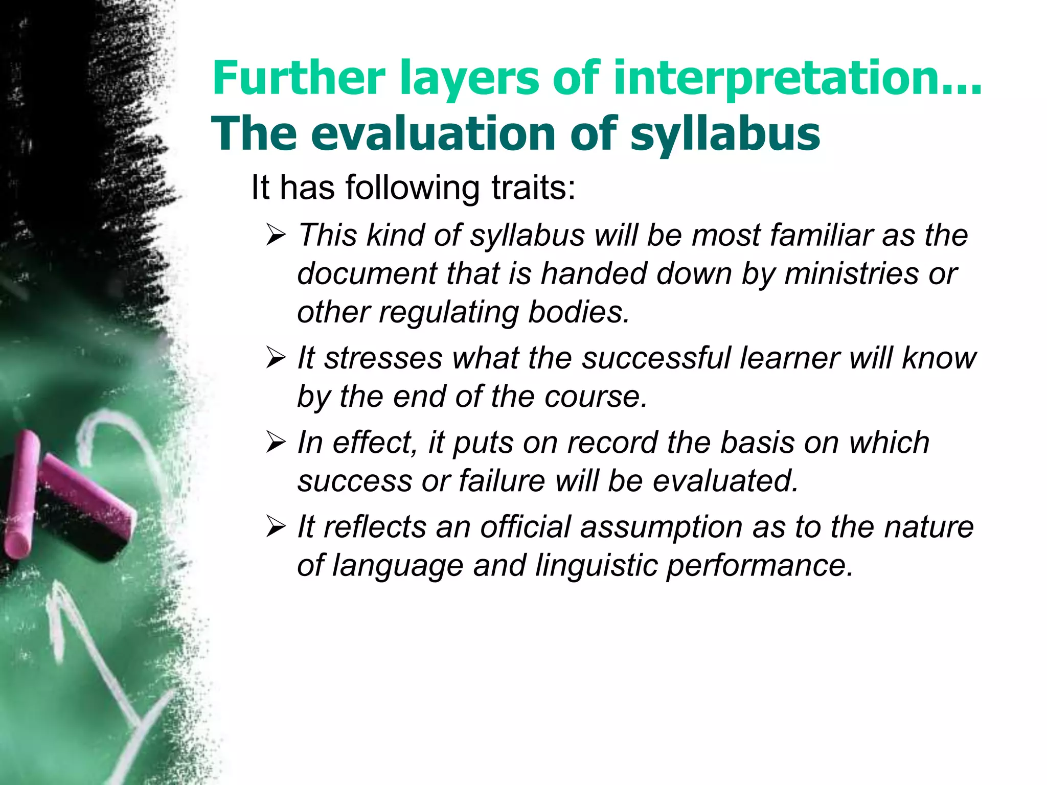 Further layers of interpretation... 
The evaluation of syllabus 
It has following traits: 
 This kind of syllabus will be most familiar as the 
document that is handed down by ministries or 
other regulating bodies. 
 It stresses what the successful learner will know 
by the end of the course. 
 In effect, it puts on record the basis on which 
success or failure will be evaluated. 
 It reflects an official assumption as to the nature 
of language and linguistic performance. 
 