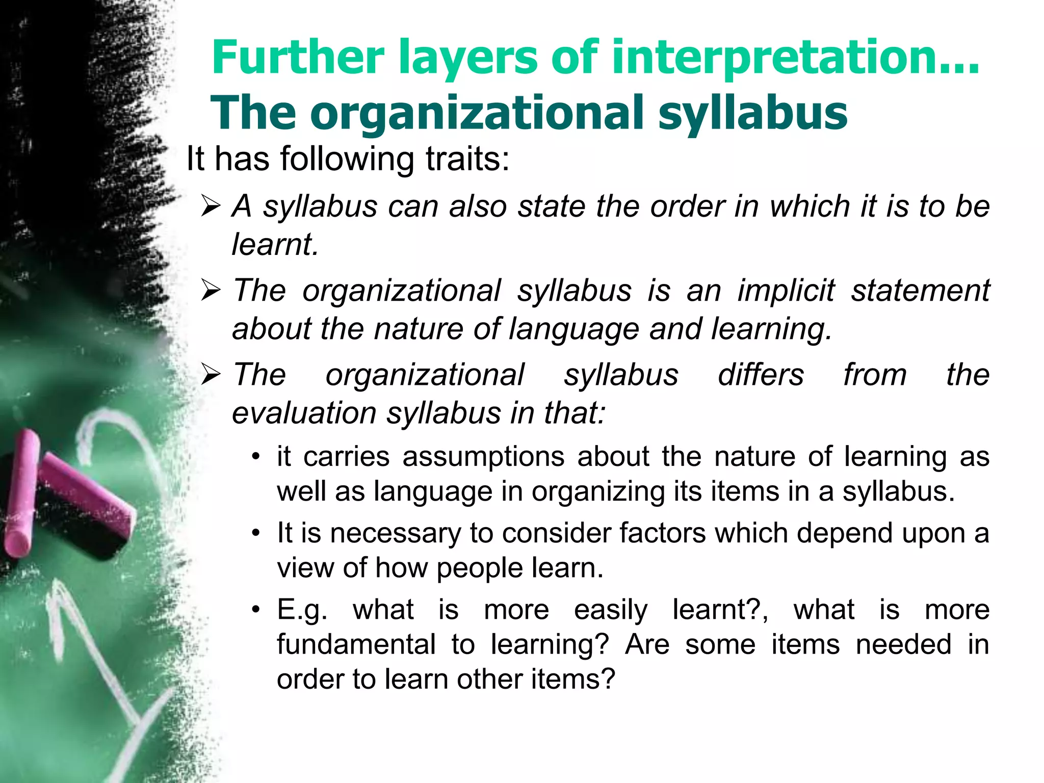 Further layers of interpretation... 
The organizational syllabus 
It has following traits: 
 A syllabus can also state the order in which it is to be 
learnt. 
 The organizational syllabus is an implicit statement 
about the nature of language and learning. 
 The organizational syllabus differs from the 
evaluation syllabus in that: 
• it carries assumptions about the nature of learning as 
well as language in organizing its items in a syllabus. 
• It is necessary to consider factors which depend upon a 
view of how people learn. 
• E.g. what is more easily learnt?, what is more 
fundamental to learning? Are some items needed in 
order to learn other items? 
 