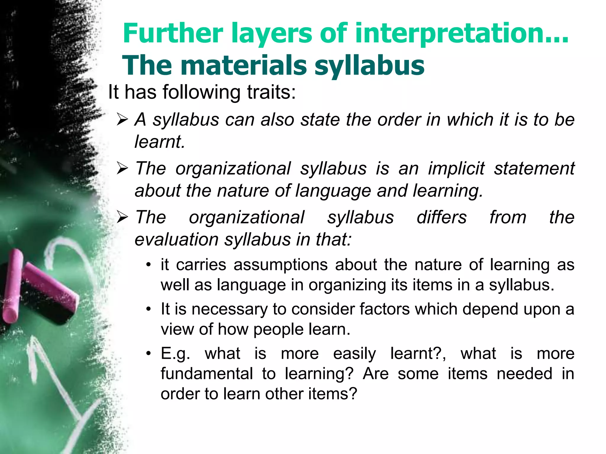 Further layers of interpretation... 
The materials syllabus 
It has following traits: 
 A syllabus can also state the order in which it is to be 
learnt. 
 The organizational syllabus is an implicit statement 
about the nature of language and learning. 
 The organizational syllabus differs from the 
evaluation syllabus in that: 
• it carries assumptions about the nature of learning as 
well as language in organizing its items in a syllabus. 
• It is necessary to consider factors which depend upon a 
view of how people learn. 
• E.g. what is more easily learnt?, what is more 
fundamental to learning? Are some items needed in 
order to learn other items? 
 