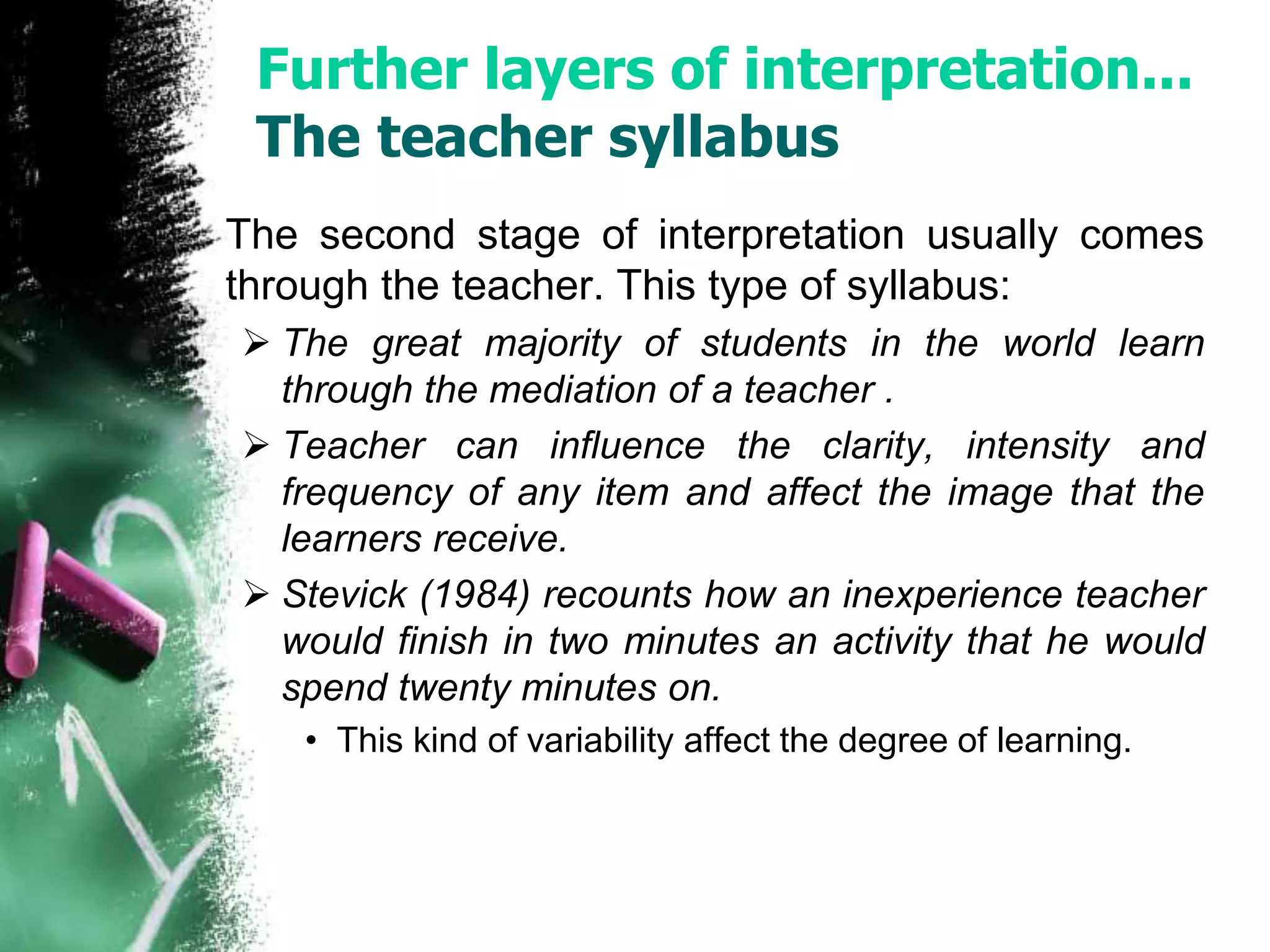 Further layers of interpretation... 
The teacher syllabus 
The second stage of interpretation usually comes 
through the teacher. This type of syllabus: 
 The great majority of students in the world learn 
through the mediation of a teacher . 
 Teacher can influence the clarity, intensity and 
frequency of any item and affect the image that the 
learners receive. 
 Stevick (1984) recounts how an inexperience teacher 
would finish in two minutes an activity that he would 
spend twenty minutes on. 
• This kind of variability affect the degree of learning. 
 