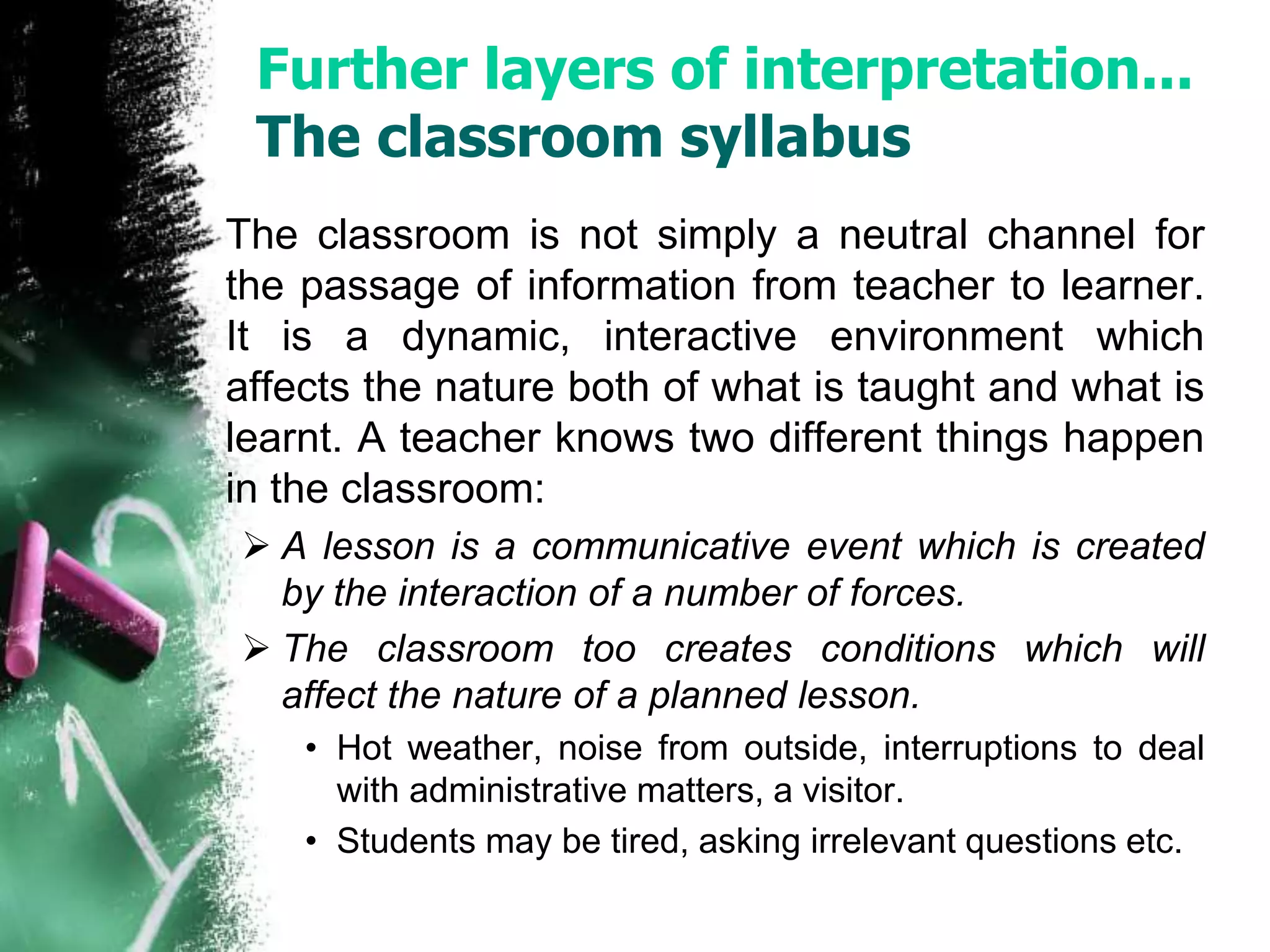 Further layers of interpretation... 
The classroom syllabus 
The classroom is not simply a neutral channel for 
the passage of information from teacher to learner. 
It is a dynamic, interactive environment which 
affects the nature both of what is taught and what is 
learnt. A teacher knows two different things happen 
in the classroom: 
 A lesson is a communicative event which is created 
by the interaction of a number of forces. 
 The classroom too creates conditions which will 
affect the nature of a planned lesson. 
• Hot weather, noise from outside, interruptions to deal 
with administrative matters, a visitor. 
• Students may be tired, asking irrelevant questions etc. 
 