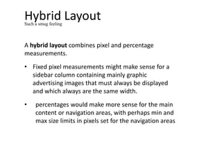 Hybrid Layout
A hybrid layout combines pixel and percentage
measurements.
• Fixed pixel measurements might make sense for a
sidebar column containing mainly graphic
advertising images that must always be displayed
and which always are the same width.
• percentages would make more sense for the main
content or navigation areas, with perhaps min and
max size limits in pixels set for the navigation areas
Such a smug feeling
 