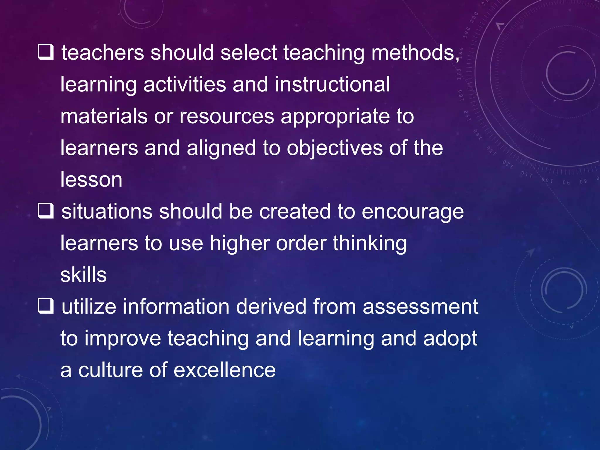  teachers should select teaching methods,
learning activities and instructional
materials or resources appropriate to
learners and aligned to objectives of the
lesson
 situations should be created to encourage
learners to use higher order thinking
skills
 utilize information derived from assessment
to improve teaching and learning and adopt
a culture of excellence
 