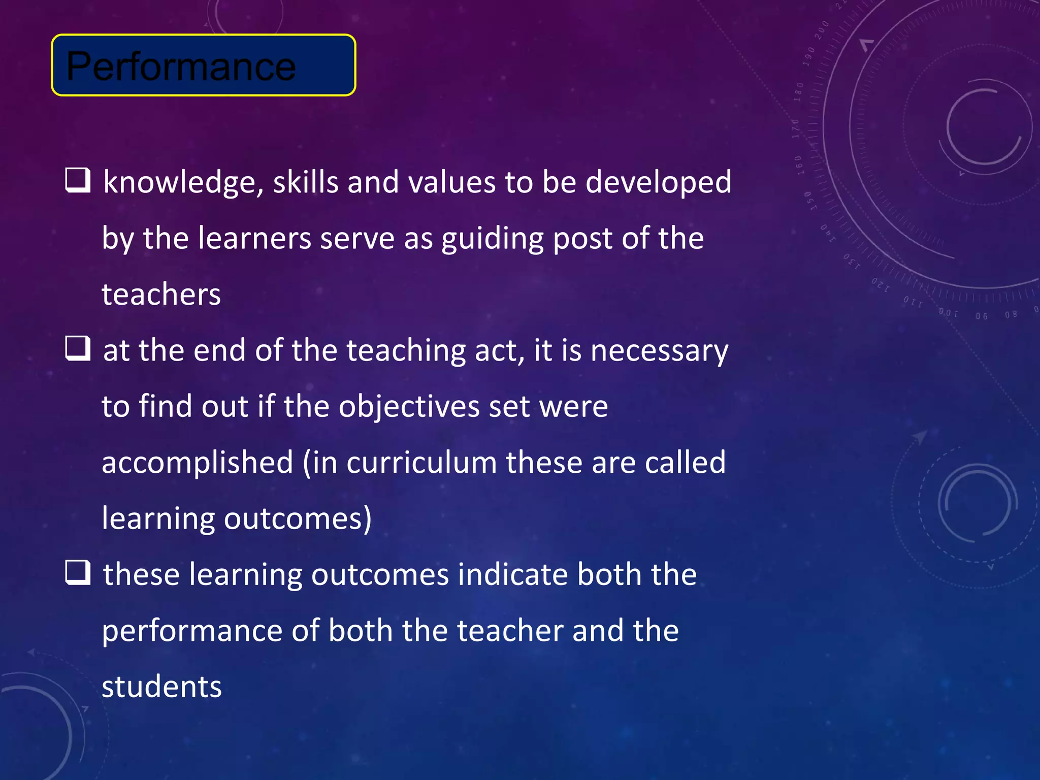  knowledge, skills and values to be developed
by the learners serve as guiding post of the
teachers
 at the end of the teaching act, it is necessary
to find out if the objectives set were
accomplished (in curriculum these are called
learning outcomes)
 these learning outcomes indicate both the
performance of both the teacher and the
students
Performance
 