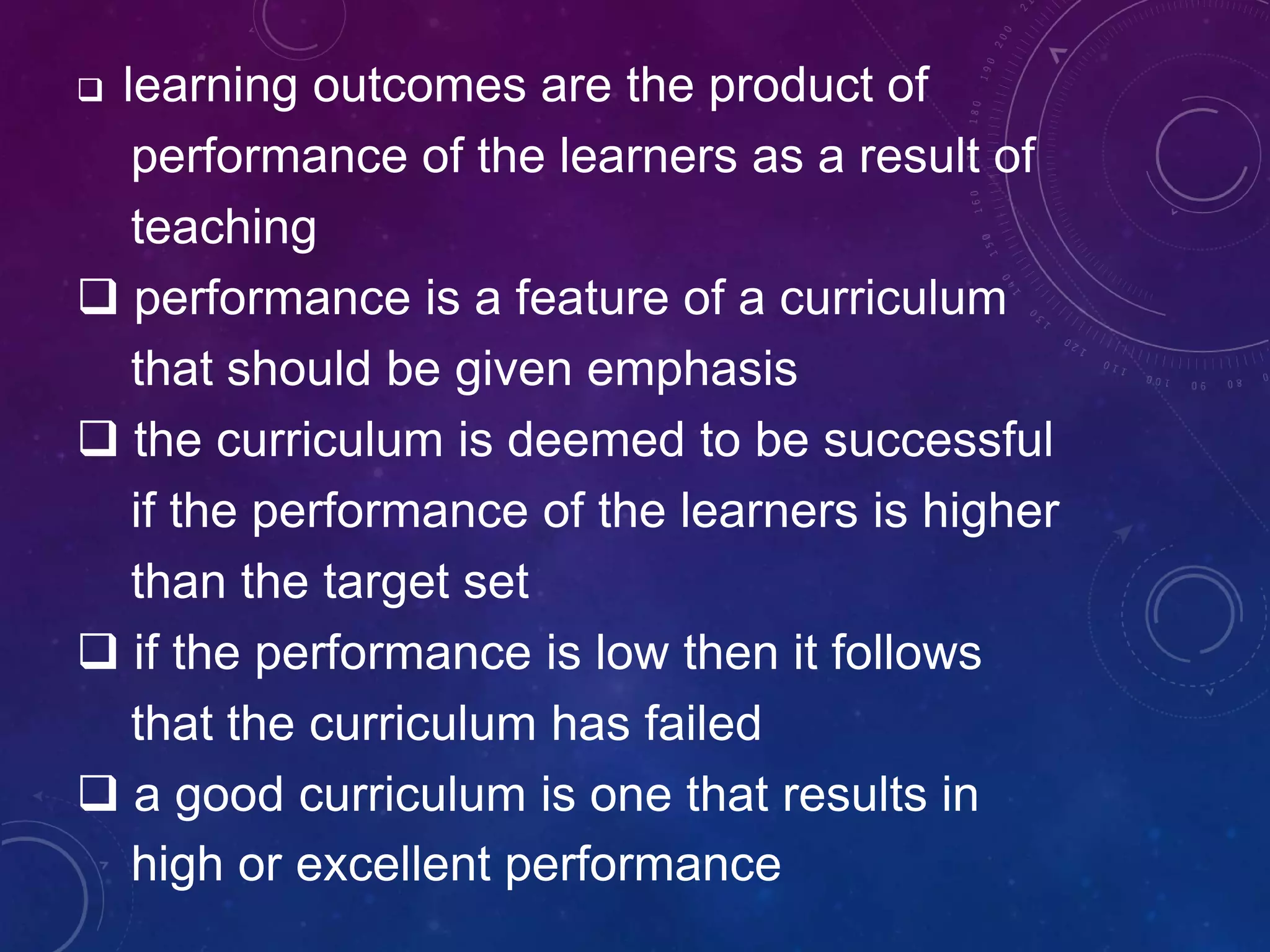  learning outcomes are the product of
performance of the learners as a result of
teaching
 performance is a feature of a curriculum
that should be given emphasis
 the curriculum is deemed to be successful
if the performance of the learners is higher
than the target set
 if the performance is low then it follows
that the curriculum has failed
 a good curriculum is one that results in
high or excellent performance
 