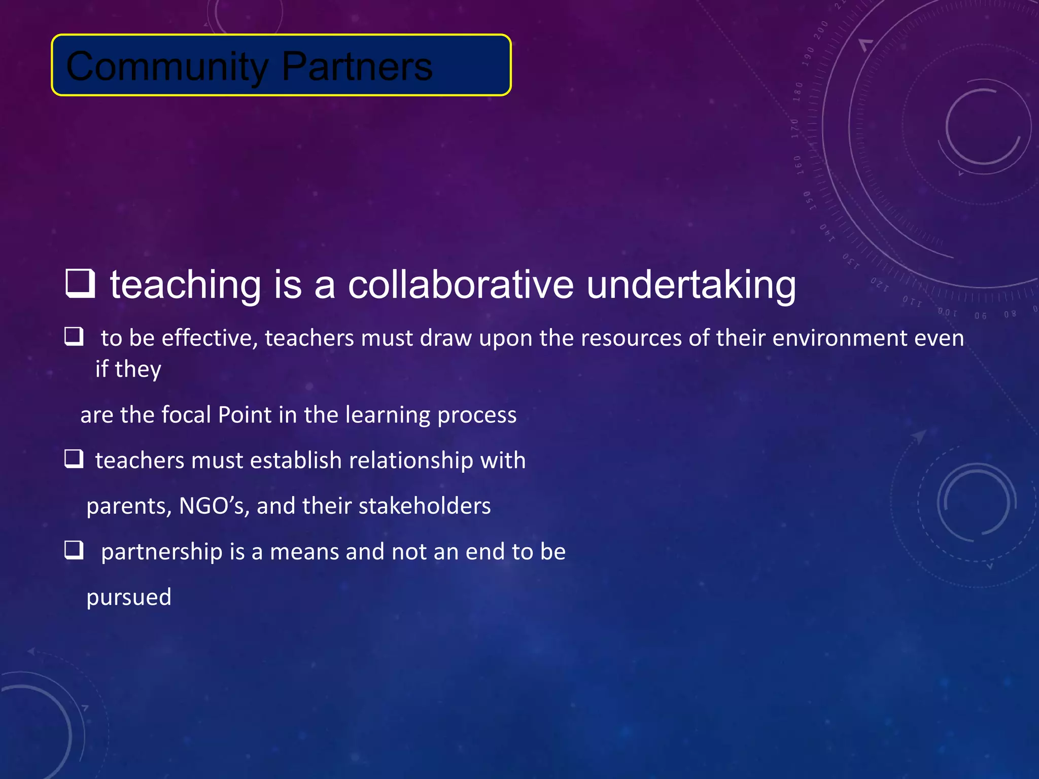  teaching is a collaborative undertaking
 to be effective, teachers must draw upon the resources of their environment even
if they
are the focal Point in the learning process
 teachers must establish relationship with
parents, NGO’s, and their stakeholders
 partnership is a means and not an end to be
pursued
Community Partners
 