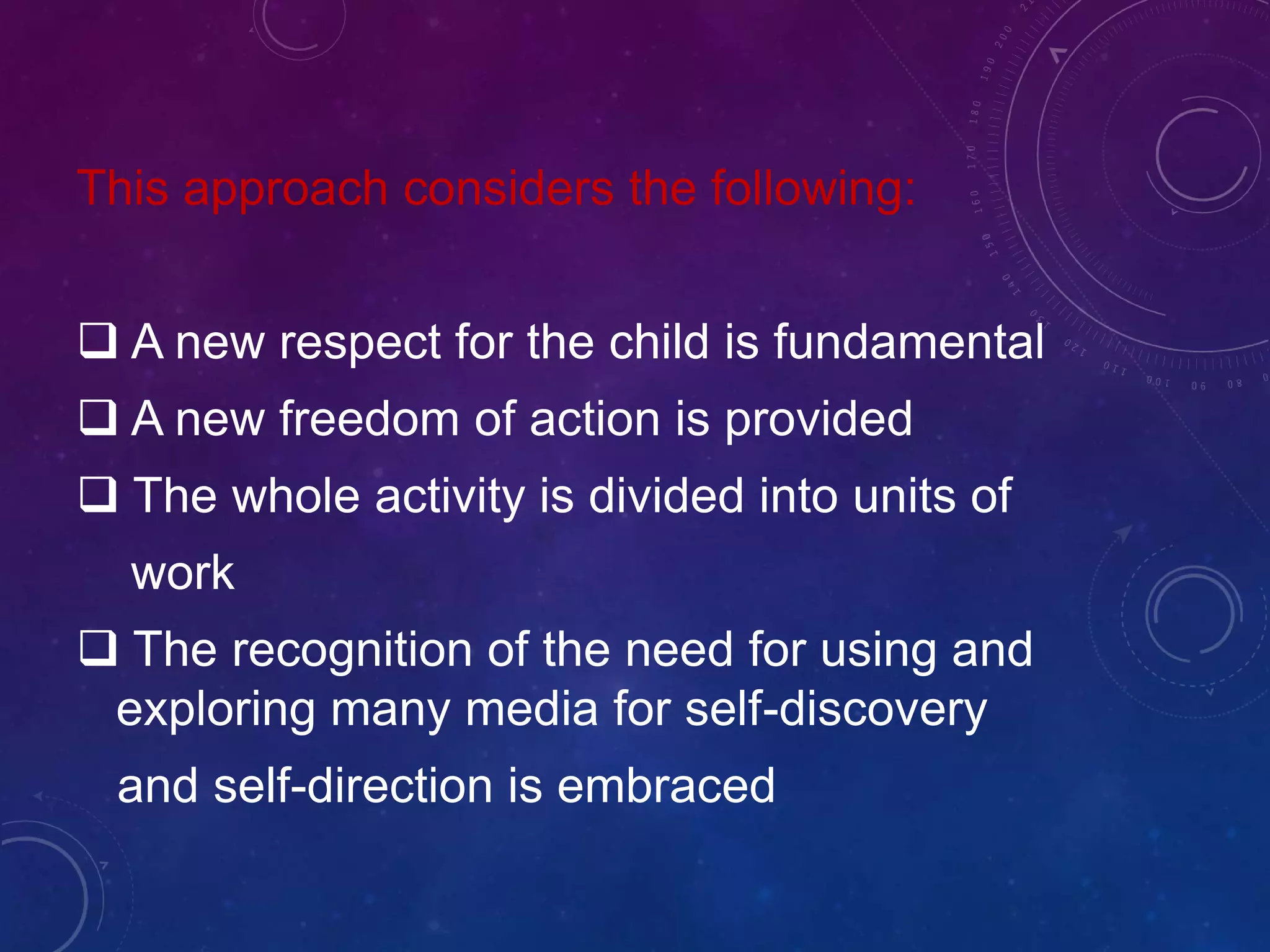 This approach considers the following:
 A new respect for the child is fundamental
 A new freedom of action is provided
 The whole activity is divided into units of
work
 The recognition of the need for using and
exploring many media for self-discovery
and self-direction is embraced
 