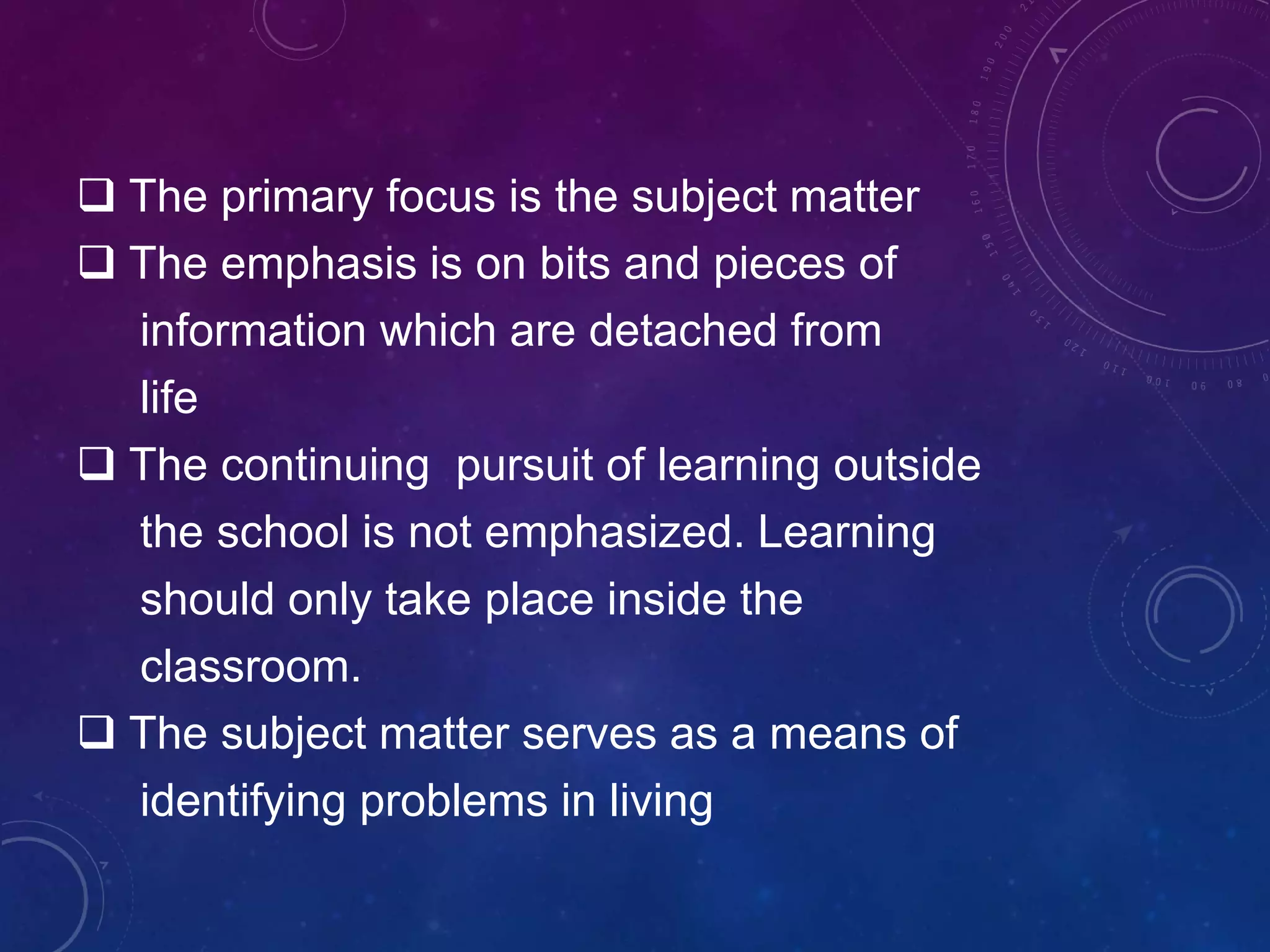  The primary focus is the subject matter
 The emphasis is on bits and pieces of
information which are detached from
life
 The continuing pursuit of learning outside
the school is not emphasized. Learning
should only take place inside the
classroom.
 The subject matter serves as a means of
identifying problems in living
 
