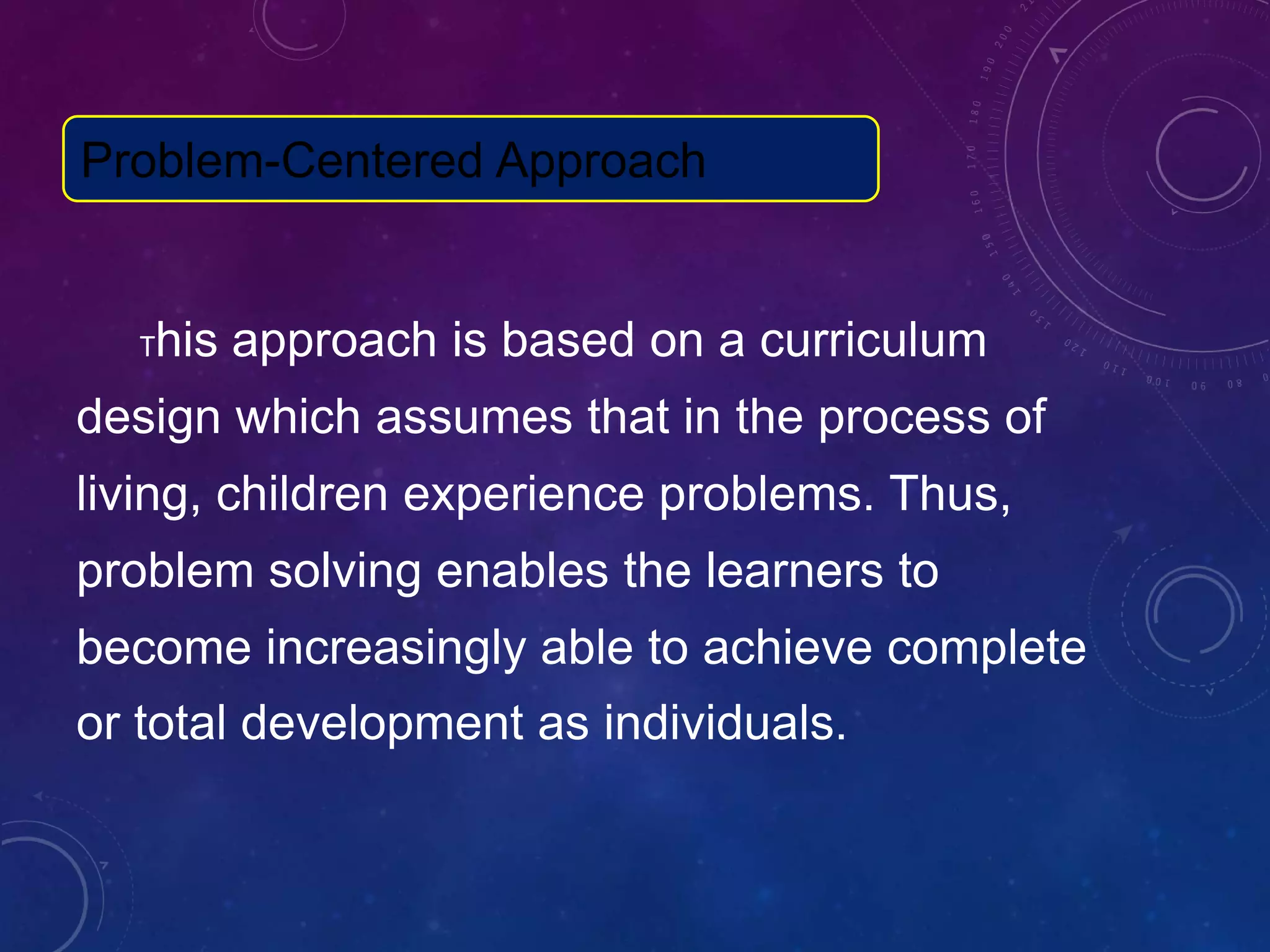 This approach is based on a curriculum
design which assumes that in the process of
living, children experience problems. Thus,
problem solving enables the learners to
become increasingly able to achieve complete
or total development as individuals.
Problem-Centered Approach
 