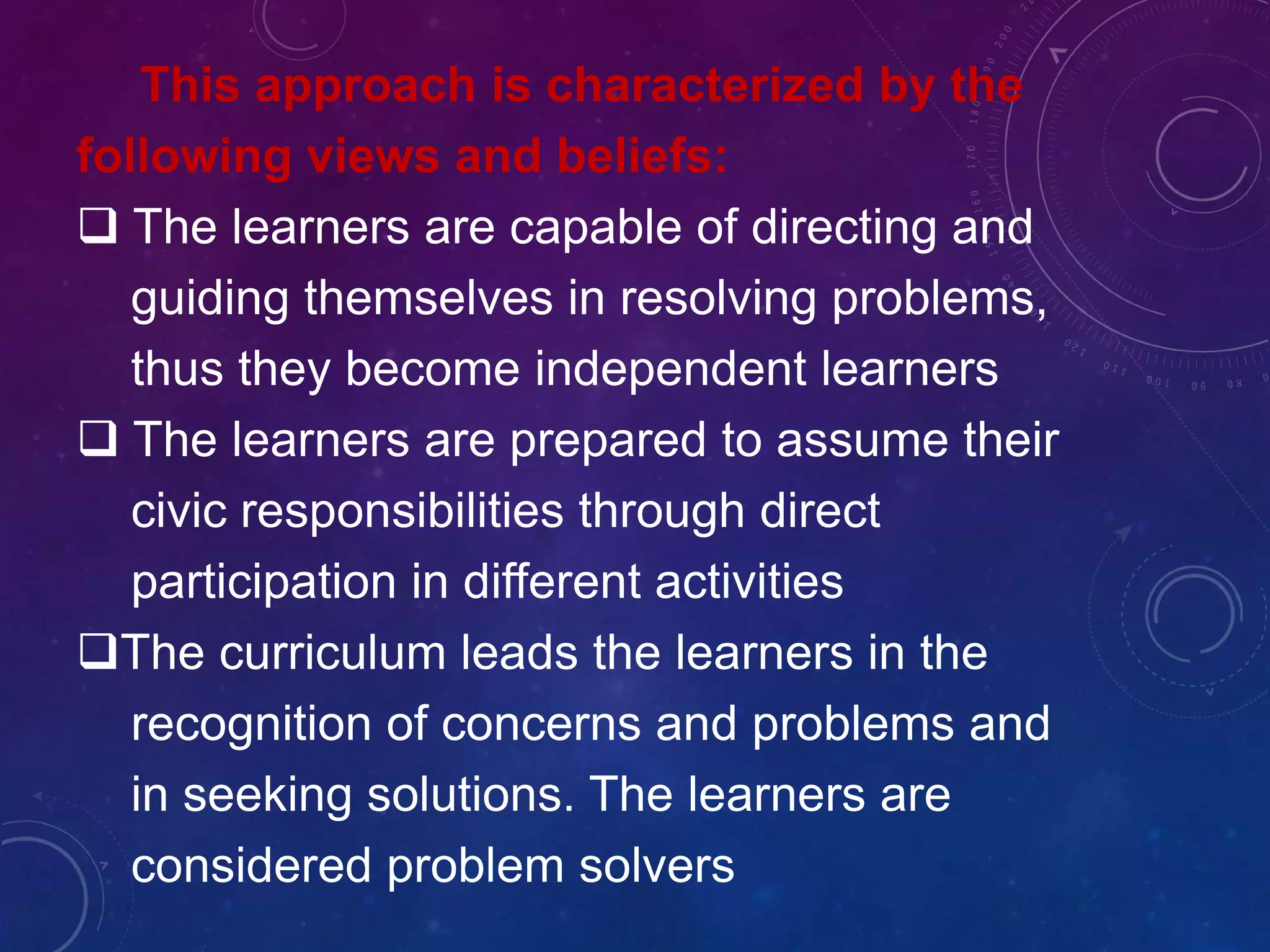 This approach is characterized by the
following views and beliefs:
 The learners are capable of directing and
guiding themselves in resolving problems,
thus they become independent learners
 The learners are prepared to assume their
civic responsibilities through direct
participation in different activities
The curriculum leads the learners in the
recognition of concerns and problems and
in seeking solutions. The learners are
considered problem solvers
 