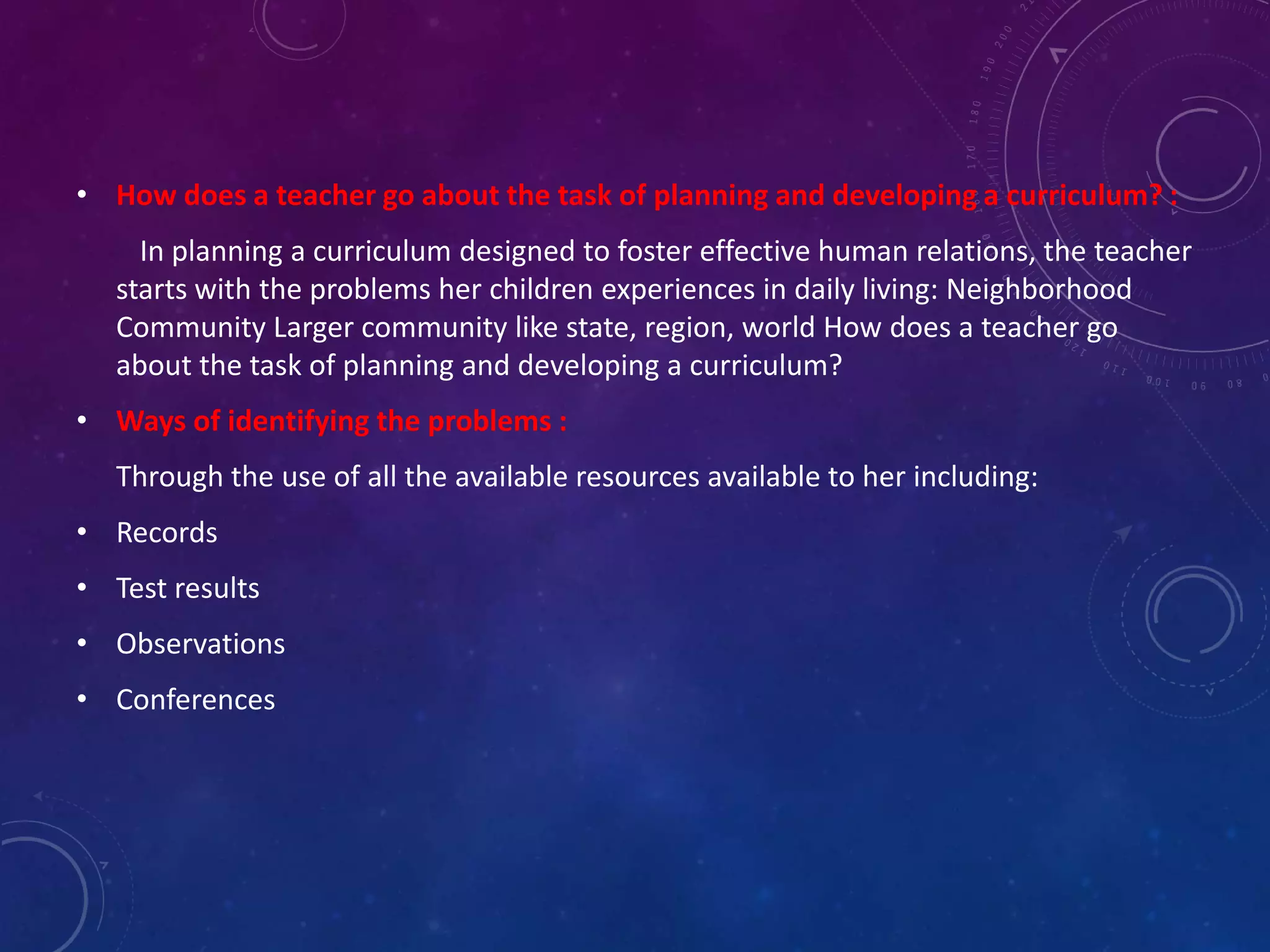 • How does a teacher go about the task of planning and developing a curriculum? :
In planning a curriculum designed to foster effective human relations, the teacher
starts with the problems her children experiences in daily living: Neighborhood
Community Larger community like state, region, world How does a teacher go
about the task of planning and developing a curriculum?
• Ways of identifying the problems :
Through the use of all the available resources available to her including:
• Records
• Test results
• Observations
• Conferences
 