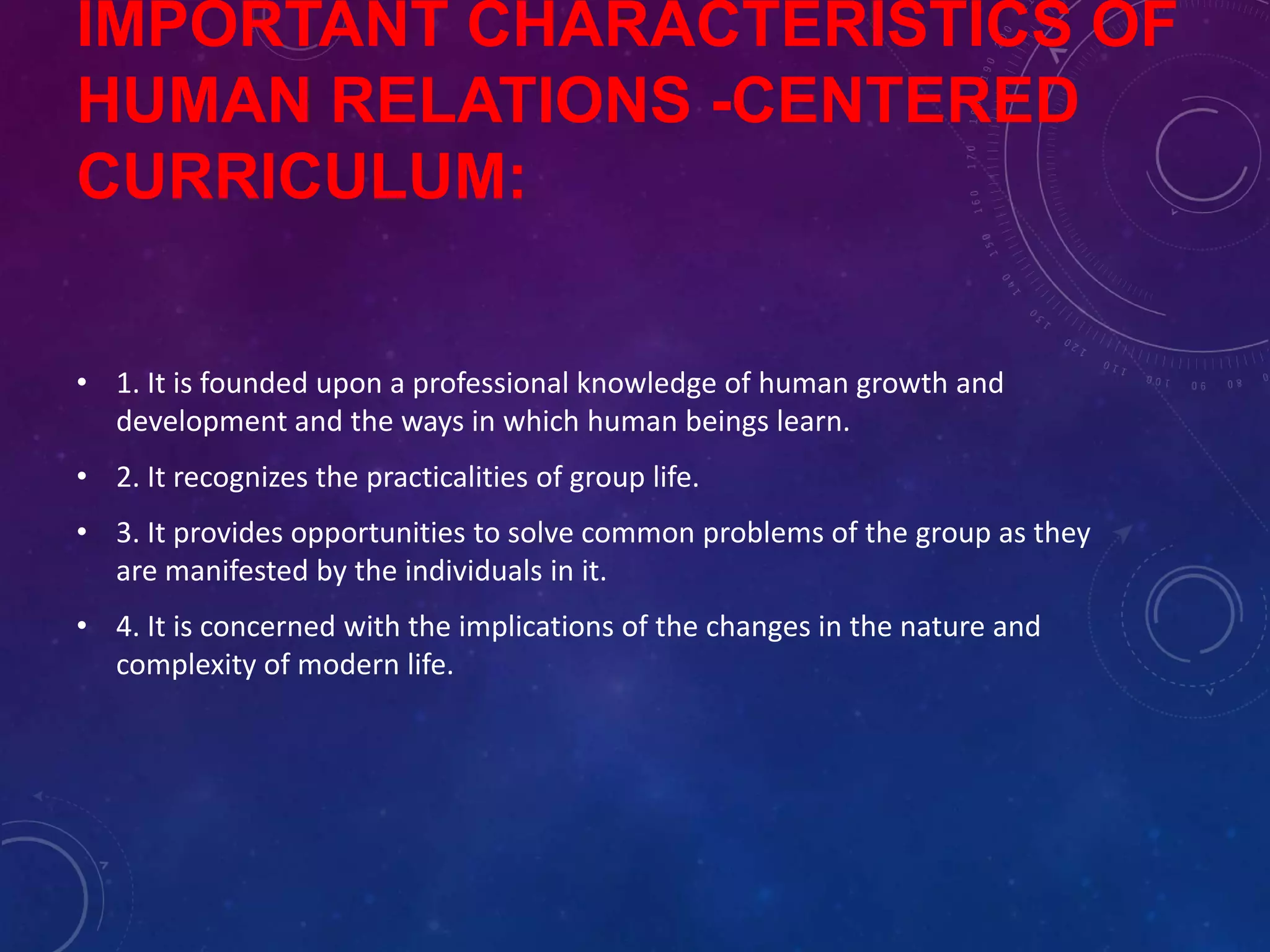 IMPORTANT CHARACTERISTICS OF
HUMAN RELATIONS -CENTERED
CURRICULUM:
• 1. It is founded upon a professional knowledge of human growth and
development and the ways in which human beings learn.
• 2. It recognizes the practicalities of group life.
• 3. It provides opportunities to solve common problems of the group as they
are manifested by the individuals in it.
• 4. It is concerned with the implications of the changes in the nature and
complexity of modern life.
 