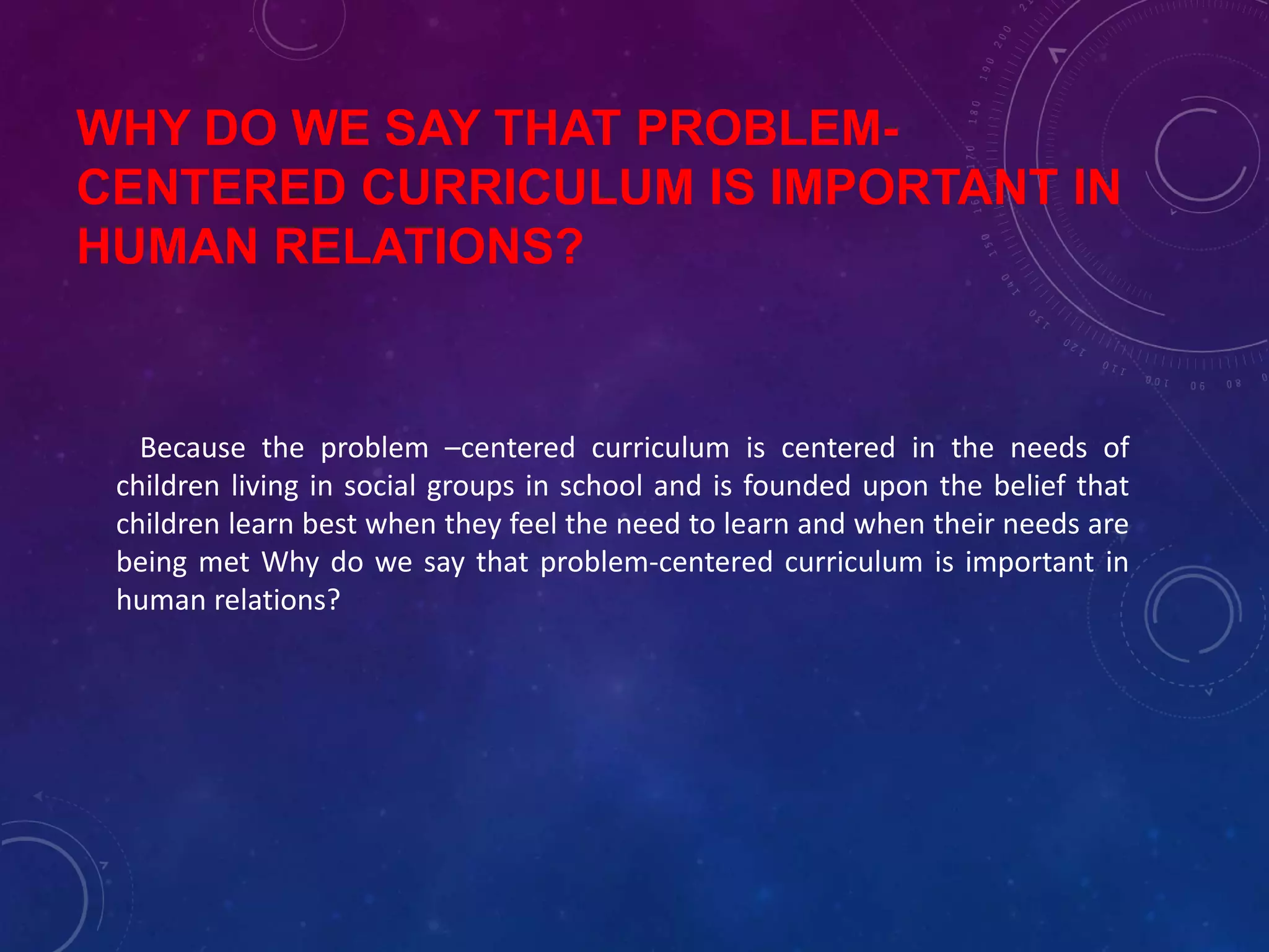WHY DO WE SAY THAT PROBLEM-
CENTERED CURRICULUM IS IMPORTANT IN
HUMAN RELATIONS?
Because the problem –centered curriculum is centered in the needs of
children living in social groups in school and is founded upon the belief that
children learn best when they feel the need to learn and when their needs are
being met Why do we say that problem-centered curriculum is important in
human relations?
 