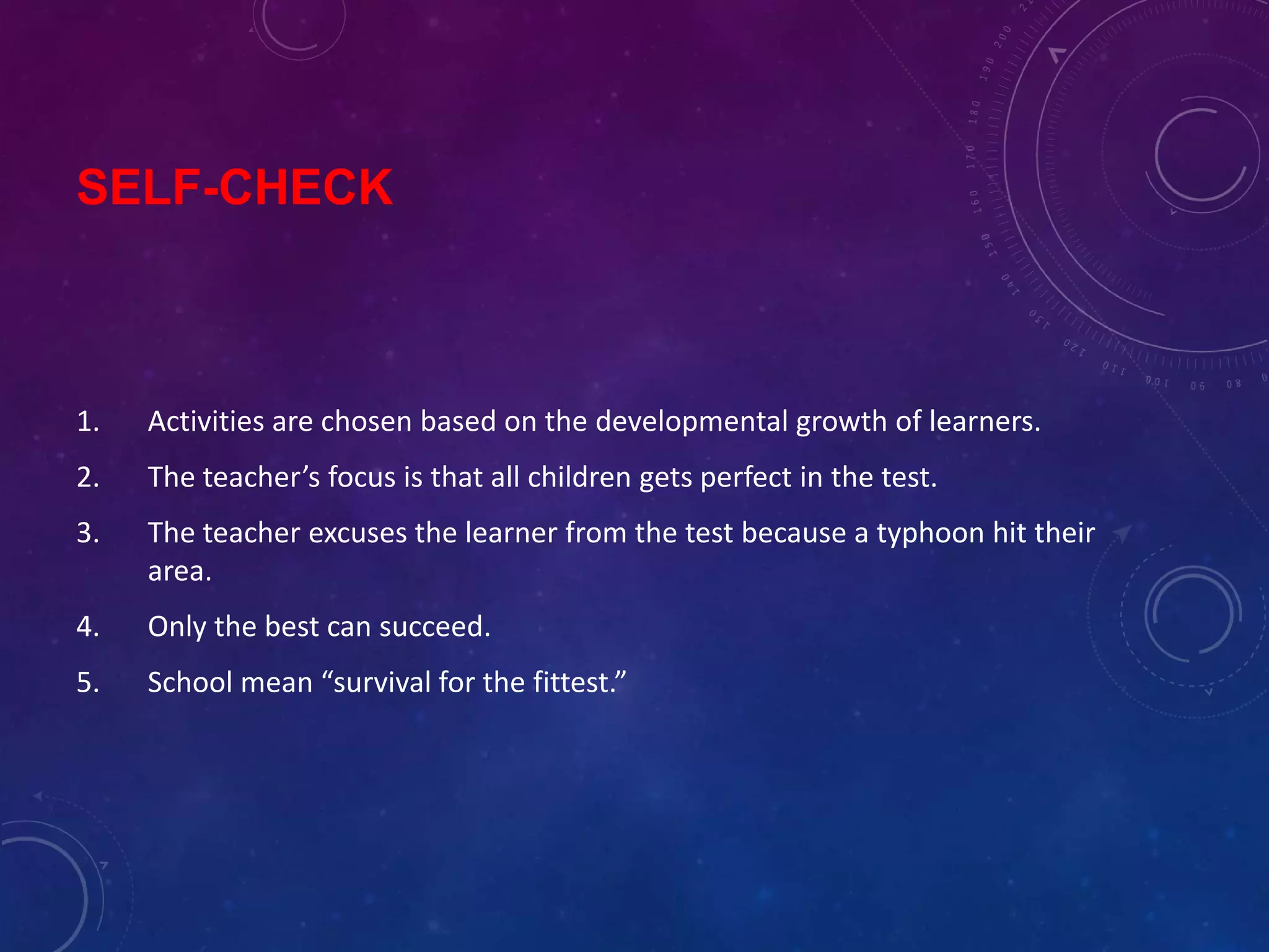 SELF-CHECK
1. Activities are chosen based on the developmental growth of learners.
2. The teacher’s focus is that all children gets perfect in the test.
3. The teacher excuses the learner from the test because a typhoon hit their
area.
4. Only the best can succeed.
5. School mean “survival for the fittest.”
 