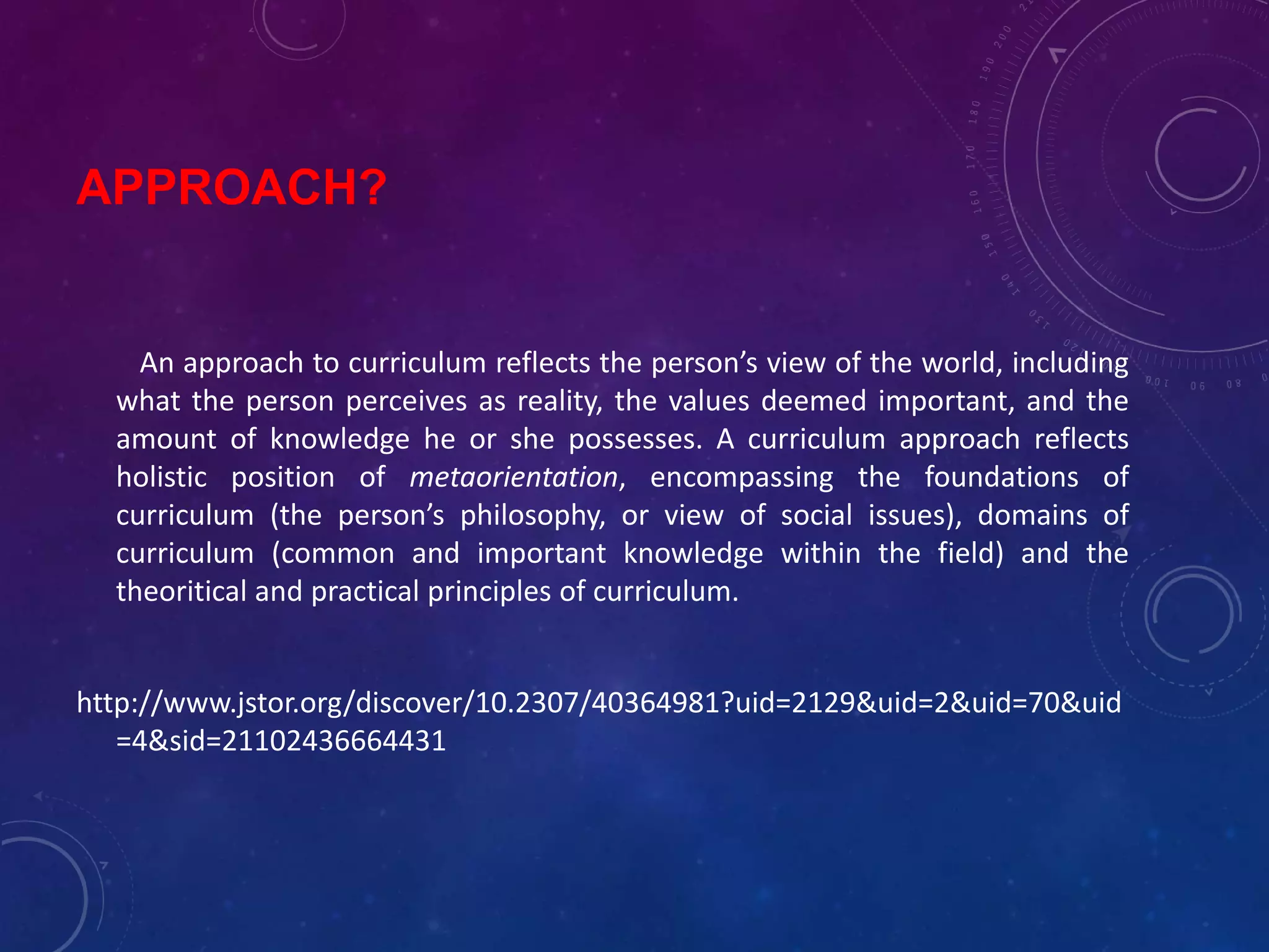 APPROACH?
An approach to curriculum reflects the person’s view of the world, including
what the person perceives as reality, the values deemed important, and the
amount of knowledge he or she possesses. A curriculum approach reflects
holistic position of metaorientation, encompassing the foundations of
curriculum (the person’s philosophy, or view of social issues), domains of
curriculum (common and important knowledge within the field) and the
theoritical and practical principles of curriculum.
http://www.jstor.org/discover/10.2307/40364981?uid=2129&uid=2&uid=70&uid
=4&sid=21102436664431
 