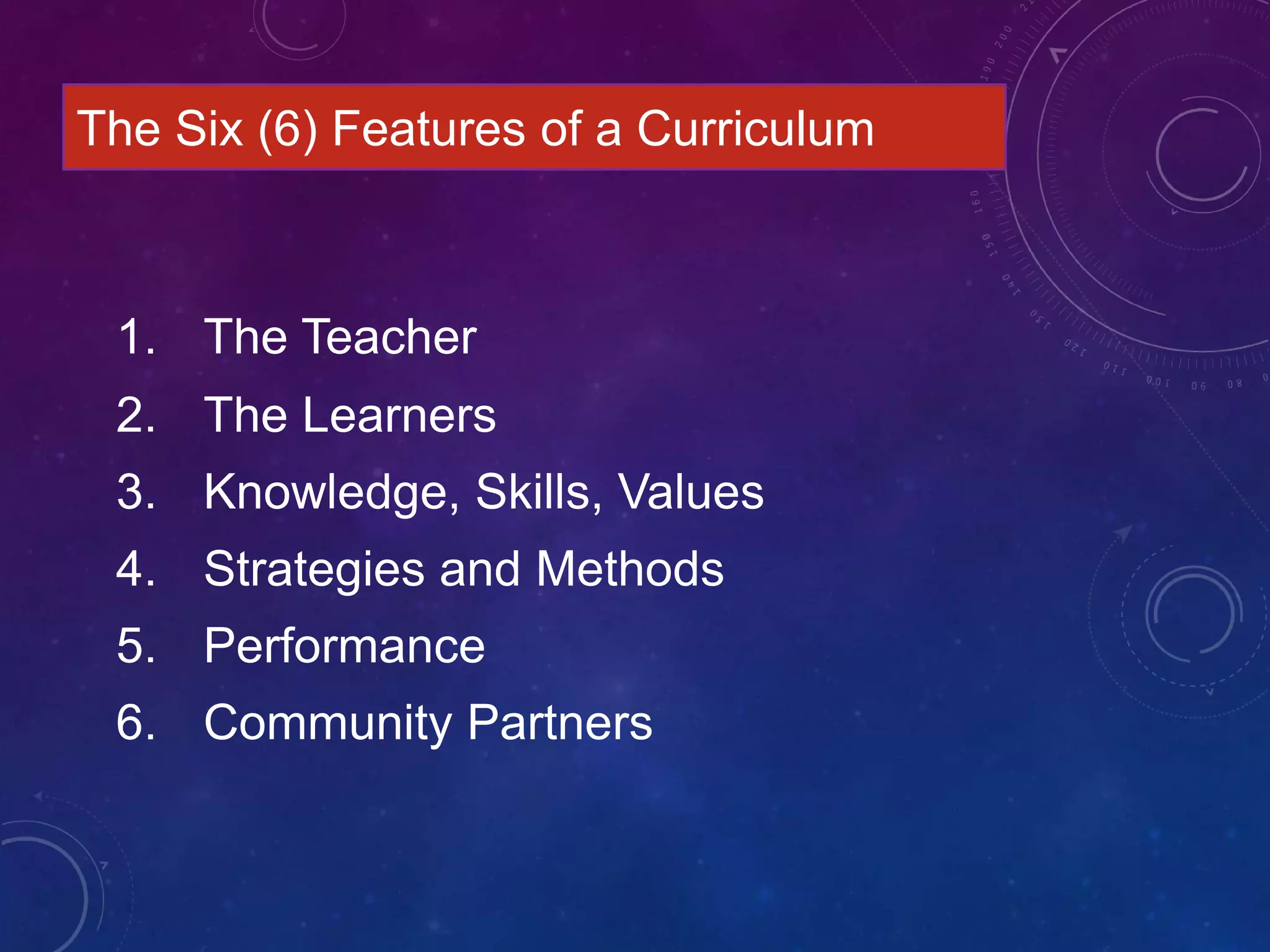 1. The Teacher
2. The Learners
3. Knowledge, Skills, Values
4. Strategies and Methods
5. Performance
6. Community Partners
The Six (6) Features of a Curriculum
 