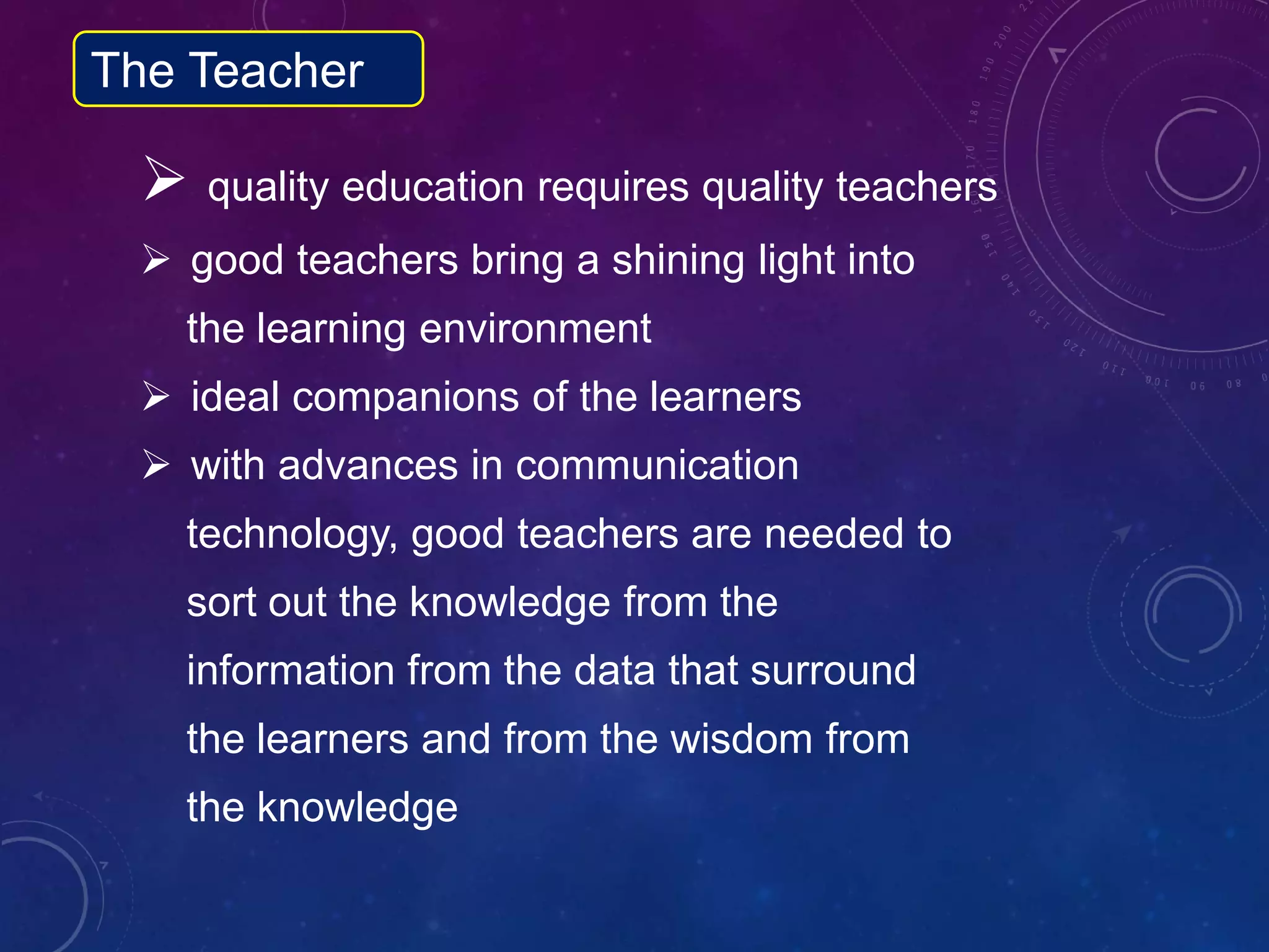  quality education requires quality teachers
 good teachers bring a shining light into
the learning environment
 ideal companions of the learners
 with advances in communication
technology, good teachers are needed to
sort out the knowledge from the
information from the data that surround
the learners and from the wisdom from
the knowledge
The Teacher
 