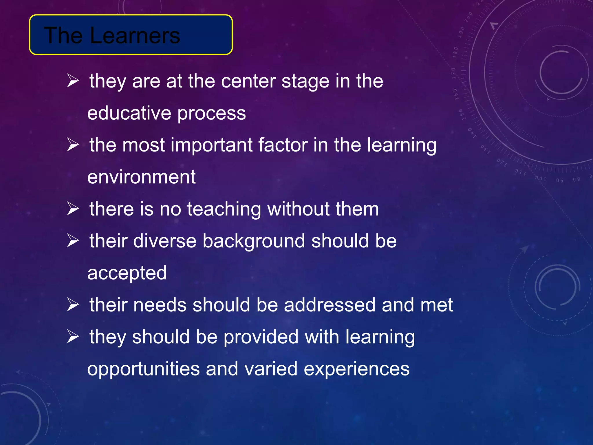  they are at the center stage in the
educative process
 the most important factor in the learning
environment
 there is no teaching without them
 their diverse background should be
accepted
 their needs should be addressed and met
 they should be provided with learning
opportunities and varied experiences
The Learners
 
