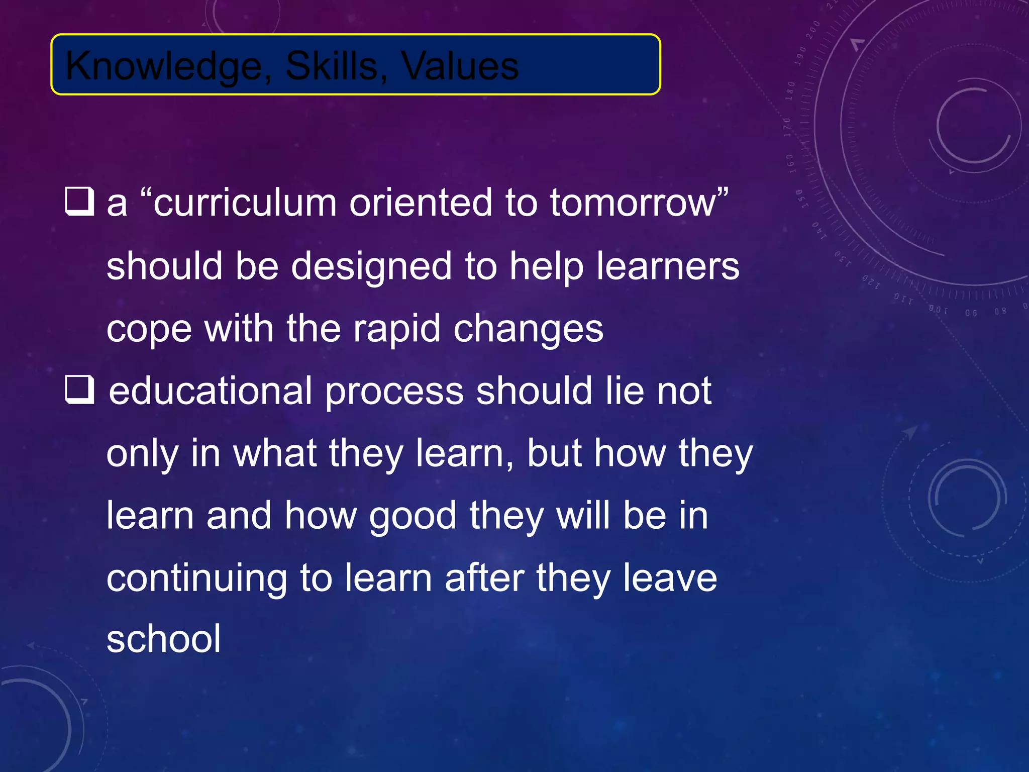  a “curriculum oriented to tomorrow”
should be designed to help learners
cope with the rapid changes
 educational process should lie not
only in what they learn, but how they
learn and how good they will be in
continuing to learn after they leave
school
Knowledge, Skills, Values
 