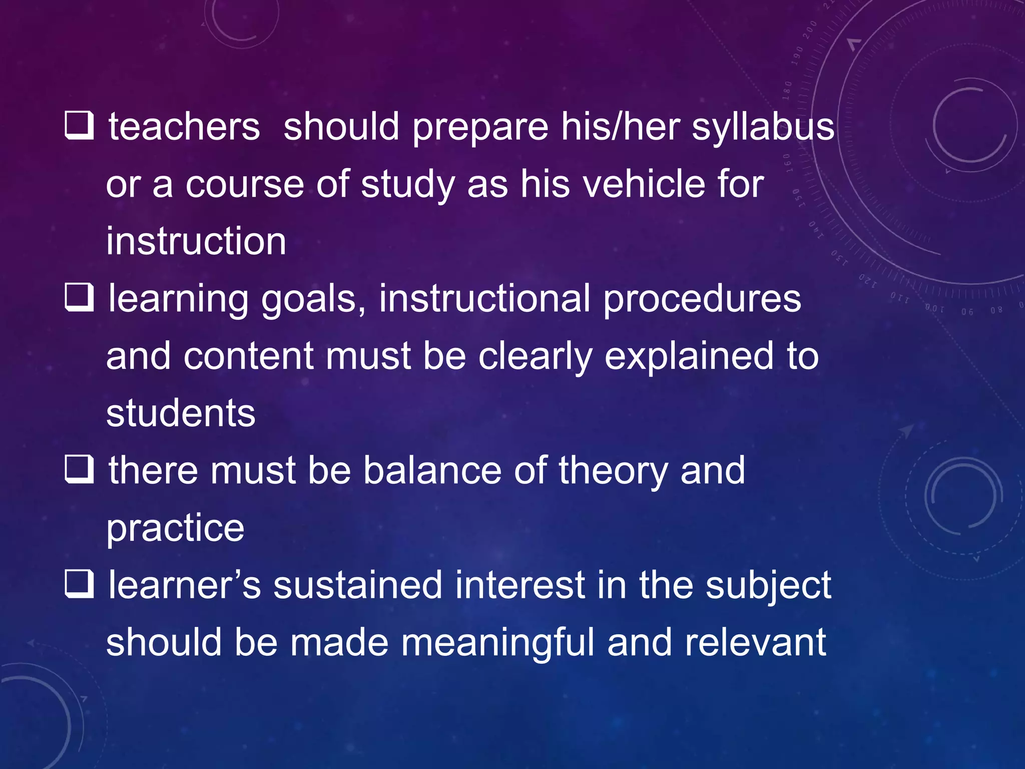  teachers should prepare his/her syllabus
or a course of study as his vehicle for
instruction
 learning goals, instructional procedures
and content must be clearly explained to
students
 there must be balance of theory and
practice
 learner’s sustained interest in the subject
should be made meaningful and relevant
 