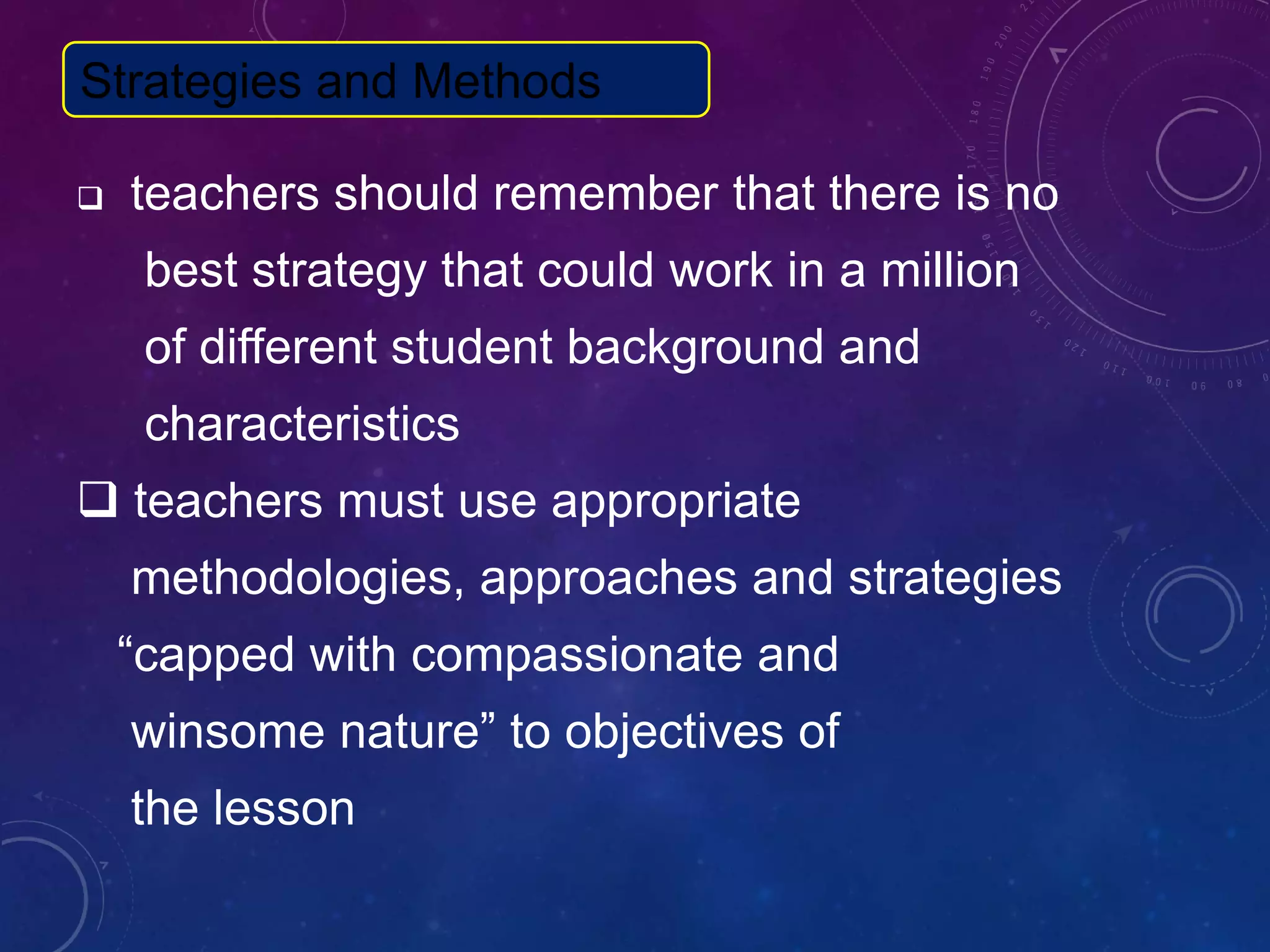  teachers should remember that there is no
best strategy that could work in a million
of different student background and
characteristics
 teachers must use appropriate
methodologies, approaches and strategies
“capped with compassionate and
winsome nature” to objectives of
the lesson
Strategies and Methods
 