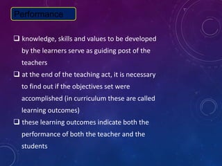  knowledge, skills and values to be developed
by the learners serve as guiding post of the
teachers
 at the end of the teaching act, it is necessary
to find out if the objectives set were
accomplished (in curriculum these are called
learning outcomes)
 these learning outcomes indicate both the
performance of both the teacher and the
students
Performance
 