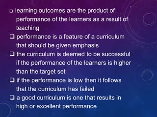  learning outcomes are the product of
performance of the learners as a result of
teaching
 performance is a feature of a curriculum
that should be given emphasis
 the curriculum is deemed to be successful
if the performance of the learners is higher
than the target set
 if the performance is low then it follows
that the curriculum has failed
 a good curriculum is one that results in
high or excellent performance
 