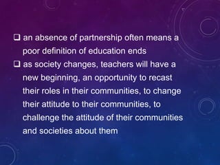  an absence of partnership often means a
poor definition of education ends
 as society changes, teachers will have a
new beginning, an opportunity to recast
their roles in their communities, to change
their attitude to their communities, to
challenge the attitude of their communities
and societies about them
 