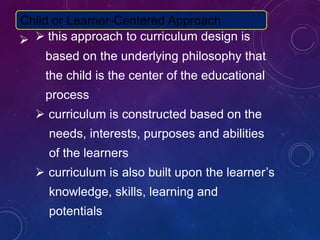  this approach to curriculum design is
based on the underlying philosophy that
the child is the center of the educational
process
 curriculum is constructed based on the
needs, interests, purposes and abilities
of the learners
 curriculum is also built upon the learner’s
knowledge, skills, learning and
potentials
Child or Learner-Centered Approach
 