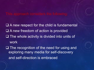 This approach considers the following:
 A new respect for the child is fundamental
 A new freedom of action is provided
 The whole activity is divided into units of
work
 The recognition of the need for using and
exploring many media for self-discovery
and self-direction is embraced
 