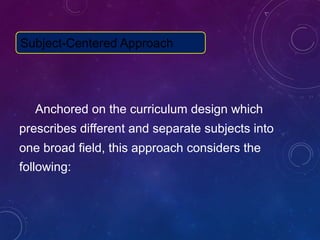 Anchored on the curriculum design which
prescribes different and separate subjects into
one broad field, this approach considers the
following:
Subject-Centered Approach
 