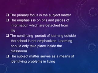  The primary focus is the subject matter
 The emphasis is on bits and pieces of
information which are detached from
life
 The continuing pursuit of learning outside
the school is not emphasized. Learning
should only take place inside the
classroom.
 The subject matter serves as a means of
identifying problems in living
 