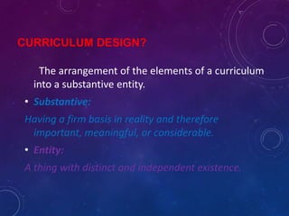 CURRICULUM DESIGN?
The arrangement of the elements of a curriculum
into a substantive entity.
• Substantive:
Having a firm basis in reality and therefore
important, meaningful, or considerable.
• Entity:
A thing with distinct and independent existence.
 