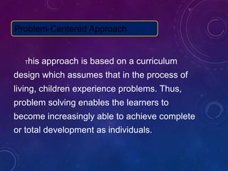 This approach is based on a curriculum
design which assumes that in the process of
living, children experience problems. Thus,
problem solving enables the learners to
become increasingly able to achieve complete
or total development as individuals.
Problem-Centered Approach
 