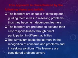 This approach is characterized by the
following views and beliefs:
 The learners are capable of directing and
guiding themselves in resolving problems,
thus they become independent learners
 The learners are prepared to assume their
civic responsibilities through direct
participation in different activities
The curriculum leads the learners in the
recognition of concerns and problems and
in seeking solutions. The learners are
considered problem solvers
 
