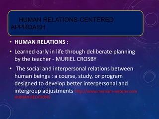 HUMAN RELATIONS-CENTERED
APPROACH
• HUMAN RELATIONS :
• Learned early in life through deliberate planning
by the teacher - MURIEL CROSBY
• The social and interpersonal relations between
human beings : a course, study, or program
designed to develop better interpersonal and
intergroup adjustments http://www.merriam-webster.com
HUMAN RELATIONS
 