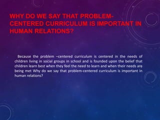 WHY DO WE SAY THAT PROBLEM-
CENTERED CURRICULUM IS IMPORTANT IN
HUMAN RELATIONS?
Because the problem –centered curriculum is centered in the needs of
children living in social groups in school and is founded upon the belief that
children learn best when they feel the need to learn and when their needs are
being met Why do we say that problem-centered curriculum is important in
human relations?
 