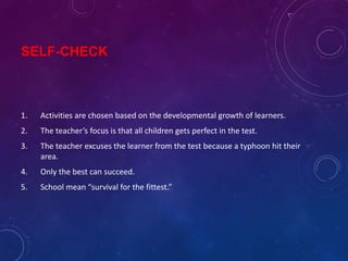 SELF-CHECK
1. Activities are chosen based on the developmental growth of learners.
2. The teacher’s focus is that all children gets perfect in the test.
3. The teacher excuses the learner from the test because a typhoon hit their
area.
4. Only the best can succeed.
5. School mean “survival for the fittest.”
 