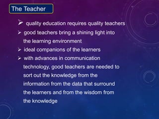 quality education requires quality teachers
 good teachers bring a shining light into
the learning environment
 ideal companions of the learners
 with advances in communication
technology, good teachers are needed to
sort out the knowledge from the
information from the data that surround
the learners and from the wisdom from
the knowledge
The Teacher
 