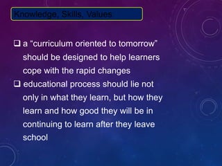  a “curriculum oriented to tomorrow”
should be designed to help learners
cope with the rapid changes
 educational process should lie not
only in what they learn, but how they
learn and how good they will be in
continuing to learn after they leave
school
Knowledge, Skills, Values
 