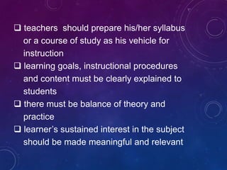  teachers should prepare his/her syllabus
or a course of study as his vehicle for
instruction
 learning goals, instructional procedures
and content must be clearly explained to
students
 there must be balance of theory and
practice
 learner’s sustained interest in the subject
should be made meaningful and relevant
 