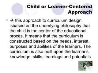 Child or Learner-Centered
                         Approach
 this approach to curriculum design
isbased on the underlying philosophy that
the child is the center of the educational
proces. It means that the curriculum is
constructed based on the needs, interest,
purposes and abilities of the learners. The
curriculum is also built upon the learner’s
knowledge, skills, learnings and potentials
 