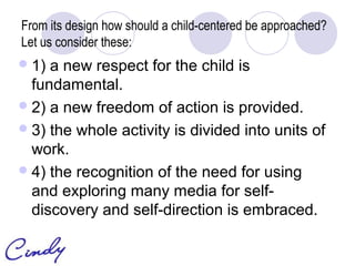 From its design how should a child-centered be approached?
Let us consider these:
 1) a new respect for the child is
  fundamental.
 2) a new freedom of action is provided.
 3) the whole activity is divided into units of
  work.
 4) the recognition of the need for using
  and exploring many media for self-
  discovery and self-direction is embraced.
 