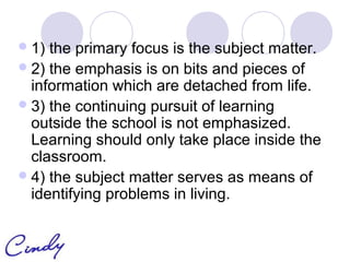  1) the primary focus is the subject matter.
 2) the emphasis is on bits and pieces of
  information which are detached from life.
 3) the continuing pursuit of learning
  outside the school is not emphasized.
  Learning should only take place inside the
  classroom.
 4) the subject matter serves as means of
  identifying problems in living.
 